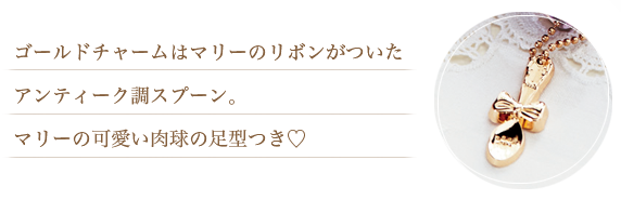 ゴールドチャームはマリーのリボンがついたアンティーク調スプーン。マリーの可愛い肉球の足型つき♡