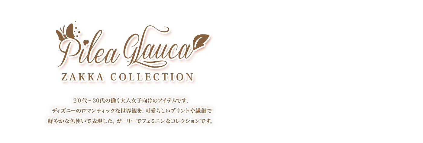 ピレアグラウカ雑貨コレクション 20代～30代の働く大人女子向けのアイテムです。ディズニーのロマンティックな世界観を、可愛らしいプリントや繊細で鮮やかな色使いで表現した、ガーリーでフェミニンなコレクションです。